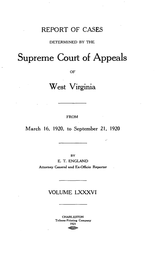 handle is hein.statereports/wvascap0086 and id is 1 raw text is: REPORT OF CASES
DETERMINED BY THE
Supreme Court of Appeals
OF
West Virginia
FROM
March 16, 1920, to September 21, 1920
BY
E. T. ENGLAND
Attorney General and Ex-Officio Reporter
VOLUME LXXXVI
CHARLESTON
Tribune Printing Company
1921


