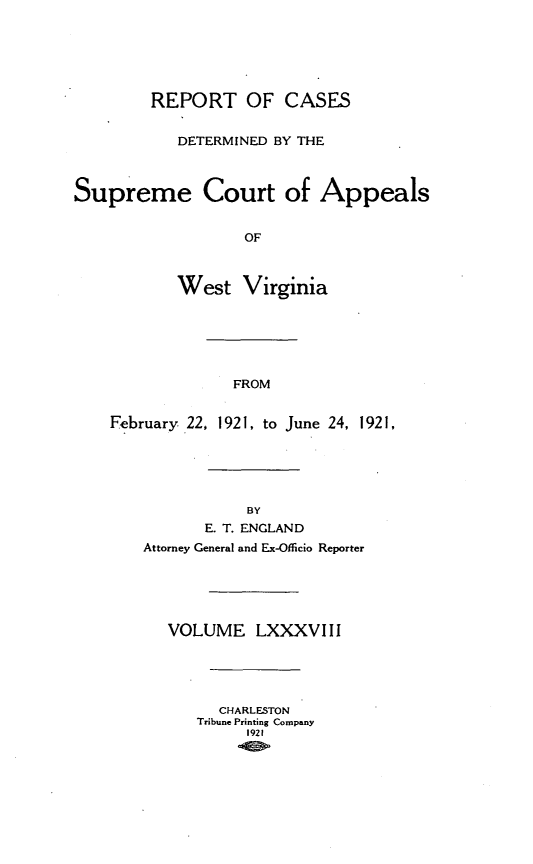 handle is hein.statereports/wvascap0088 and id is 1 raw text is: REPORT OF CASES
DETERMINED BY THE
Supreme Court of Appeals
OF
West Virginia

FROM

February 22, 1921, to June 24, 1921,

BY
E. T. ENGLAND
Attorney General and Ex-Officio Reporter
VOLUME LXXXVIII
CHARLESTON
Tribune Printing Company
1921


