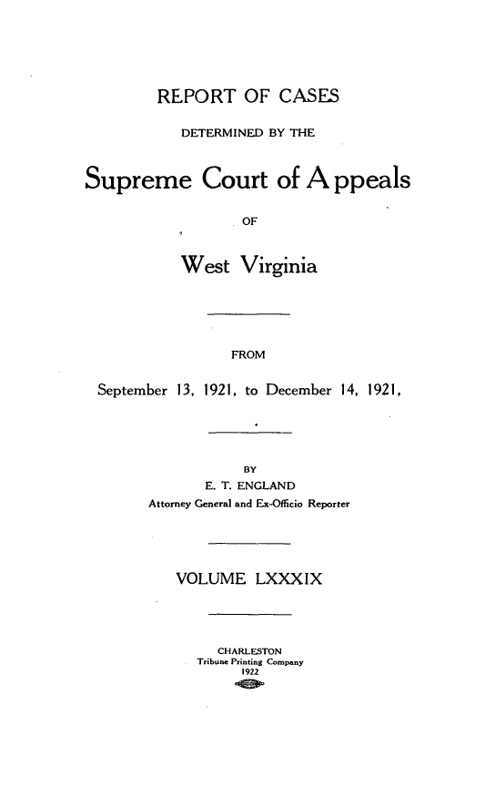 handle is hein.statereports/wvascap0089 and id is 1 raw text is: REPORT OF CASES
DETERMINED BY THE
Supreme Court of A ppeals
OF
West Virginia
FROM
September 13, 1921, to December 14, 1921,
BY
E. T. ENGLAND
Attorney General and Ex-Officio Reporter
VOLUME LXXXIX
CHARLESTON
Tribune Printing Company
1922


