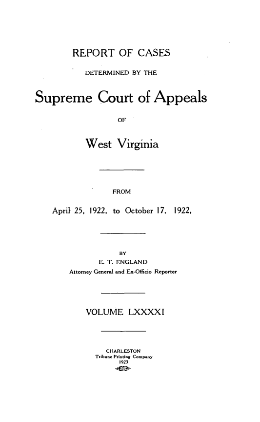 handle is hein.statereports/wvascap0091 and id is 1 raw text is: REPORT OF CASES
DETERMINED BY THE
Supreme Court of Appeals
OF
West Virginia
FROM
April 25, 1922, to October 17, 1922,
BY
E. T. ENGLAND
Attorney General and Ex-Offlicio Reporter
VOLUME LXXXXI
CHARLESTON
Tribune Printing Company
1923


