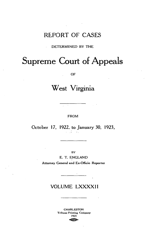 handle is hein.statereports/wvascap0092 and id is 1 raw text is: REPORT OF CASES
DETERMINED BY THE
Supreme Court of Appeals
OF
West Virginia

FROM

October 17,

1922, to January 30, 1923,

BY
E. T. ENGLAND
Attorney General and Ex-Oflicio Reporter
VOLUME LXXXXI I
CHARLESTON
Tribune Printing Company
1923


