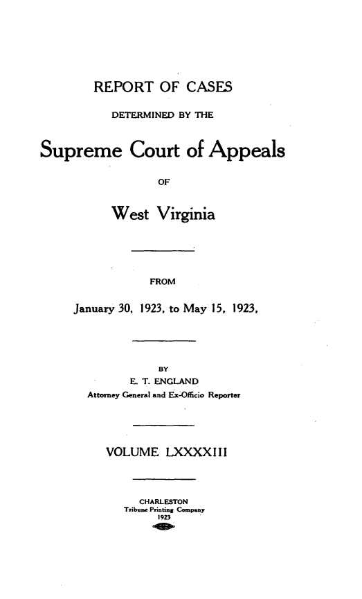 handle is hein.statereports/wvascap0093 and id is 1 raw text is: REPORT OF CASES
DETERMINED BY THE
Supreme Court of Appeals
OF
West Virginia
FROM
January 30, 1923, to May 15, 1923,
BY
E. T. ENGLAND
Attorney General and Ex-Officio Reporter
VOLUME LXXXXIII
CHARLESTON
Tribune Printing Company
1923


