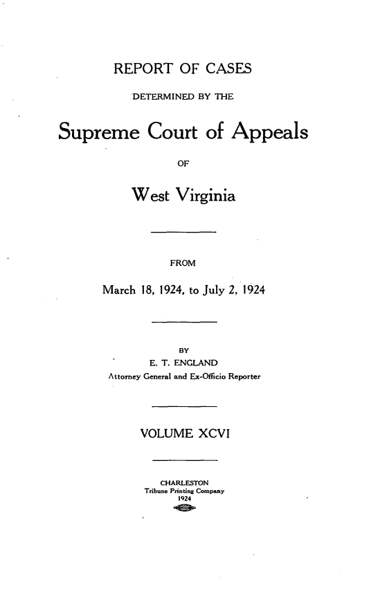 handle is hein.statereports/wvascap0096 and id is 1 raw text is: REPORT OF CASES
'DETERMINED BY THE
Supreme Court of Appeals
OF
West Virginia
FROM
March 18, 1924, to July 2, 1924
BY
E. T. ENGLAND
Attorney General and Ex-Officio Reporter
VOLUME XCVI
CHARLESTON
Tribune Printing Company
1924


