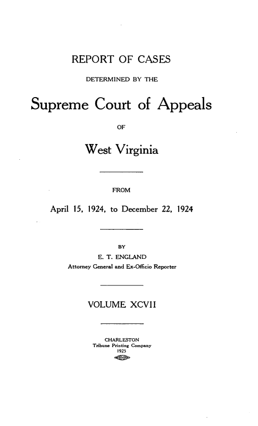 handle is hein.statereports/wvascap0097 and id is 1 raw text is: REPORT OF CASES
DETERMINED BY THE
Supreme Court of Appeals
OF
West Virginia
FROM
April 15, 1924, to December 22, 1924
BY
E. T. ENGLAND
Attorney General and Ex-Offlcio Reporter
VOLUME XCVII
CHARLESTON
Tribune Printing Company
1925


