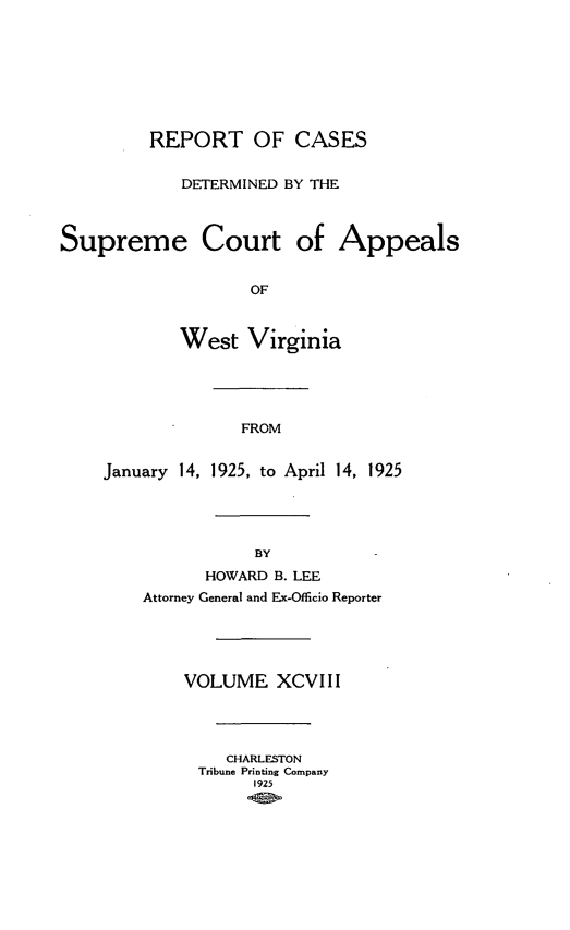 handle is hein.statereports/wvascap0098 and id is 1 raw text is: REPORT OF CASES
DETERMINED BY THE
Supreme Court of Appeals
OF
West Virginia
FROM
January 14, 1925, to April 14, 1925
BY
HOWARD B. LEE
Attorney General and Ex-Officio Reporter
VOLUME XCVIII
CHARLESTON
Tribune Printing Company
1925


