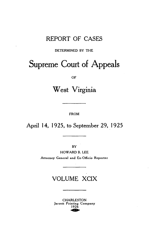 handle is hein.statereports/wvascap0099 and id is 1 raw text is: REPORT OF CASES
DETERMINED BY THE
Supreme Court of Appeals
OF
West Virginia
FROM
April 14, 1925, to September 29, 1925
BY
HOWARD B. LEE
Attorney General and Ex-Officio Reporter
VOLUME XCIX
CHARLESTON
Jarrett Printing Company
1926



