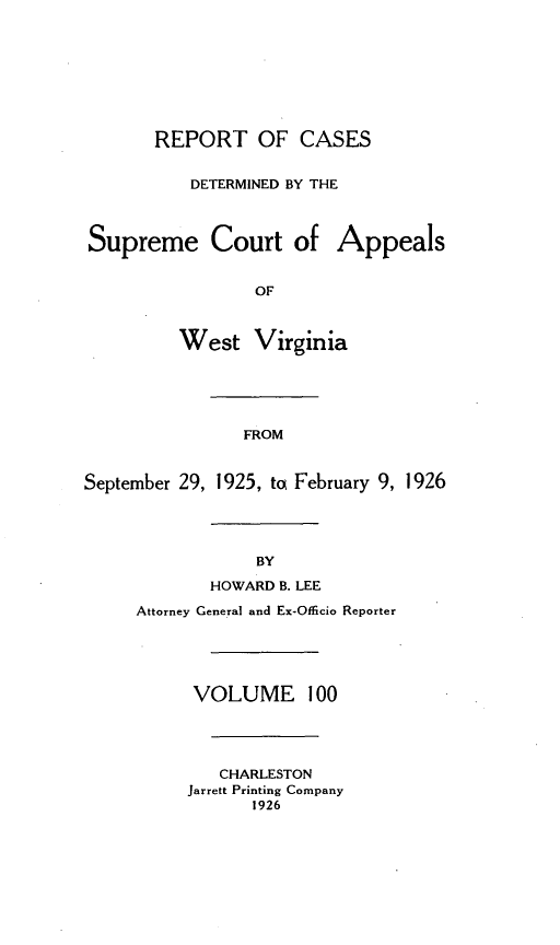 handle is hein.statereports/wvascap0100 and id is 1 raw text is: REPORT OF CASES
DETERMINED BY THE
Supreme Court of Appeals
OF
West Virginia
FROM
September 29, 1925, to February 9, 1926
BY
HOWARD B. LEE
Attorney General and Ex-Officio Reporter
VOLUME 100
CHARLESTON
Jarrett Printing Company
1926



