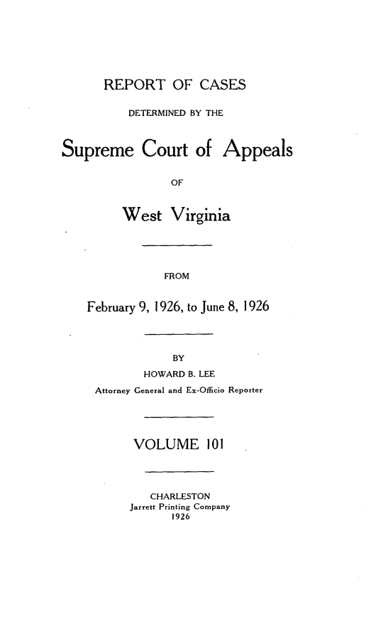 handle is hein.statereports/wvascap0101 and id is 1 raw text is: REPORT OF CASES
DETERMINED BY THE
Supreme Court of Appeals
OF
West Virginia
FROM
February 9, 1926, to June 8, 1926
BY
HOWARD B. LEE
Attorney General and Ex-Oflicio Reporter
VOLUME 101
CHARLESTON
Jarrett Printing Company
1926


