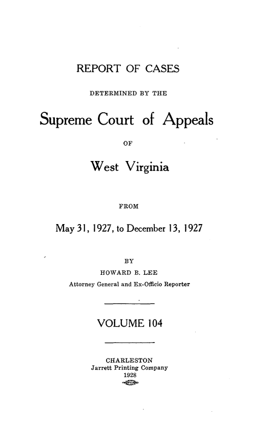 handle is hein.statereports/wvascap0104 and id is 1 raw text is: REPORT OF CASES
DETERMINED BY THE
Supreme Court of Appeals
OF
West Virginia
FROM
May 31, 1927, to December 13, 1927
BY
HOWARD B. LEE
Attorney General and Ex-Officio Reporter
VOLUME 104
CHARLESTON
Jarrett Printing Company
1928



