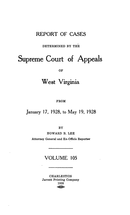 handle is hein.statereports/wvascap0105 and id is 1 raw text is: REPORT OF CASES
DETERMINED BY THE
Supreme Court of Appeals
OF
West Virginia
FROM
January 17, 1928, to May 19, 1928
BY
HOWARD B. LEE
Attorney General and Ex-Offieio Reporter
VOLUME 105
CHARLESTON
Jarrett Printing Company
1928


