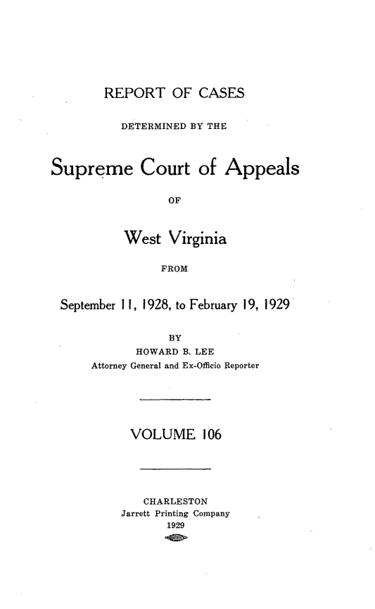 handle is hein.statereports/wvascap0106 and id is 1 raw text is: REPORT OF CASES
DETERMINED BY THE
Supreme Court of Appeals
OF
West Virginia
FROM
September 11, 1928, to February 19, 1929
BY
HOWARD B. LEE
Attorney General and Ex-Officio Reporter

VOLUME 106
CHARLESTON
Jarrett Printing Company
1929


