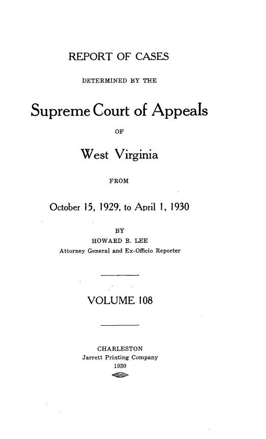 handle is hein.statereports/wvascap0108 and id is 1 raw text is: REPORT OF CASES
DETERMINED BY THE
Supreme Court of Appeals
OF
West Virginia
FROM
October 15, 1929, to April 1, 1930
BY
HOWARD B. LEE
Attorney General and Ex-Officio Reporter

VOLUME 108
CHARLESTON
Jarrett Printing Company
1930


