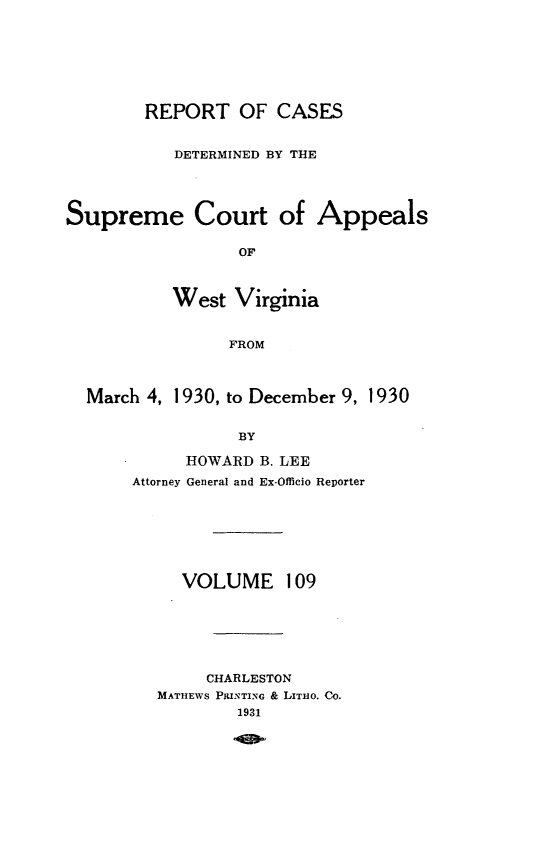 handle is hein.statereports/wvascap0109 and id is 1 raw text is: REPORT OF CASES
DETERMINED BY THE
Supreme Court of Appeals
OF
West Virginia
FROM
March 4, 1930, to December 9, 1930
BY
HOWARD B. LEE
Attorney General and Ex-Officio Reporter

VOLUME

109

CHARLESTON
MATHEWS PRINTING & LITHO. CO.
1931


