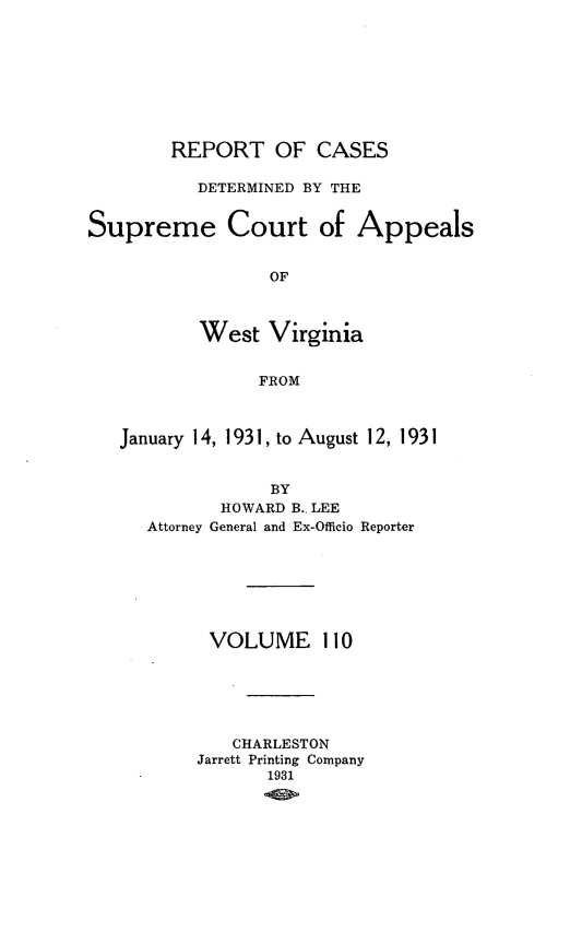 handle is hein.statereports/wvascap0110 and id is 1 raw text is: REPORT OF CASES
DETERMINED BY THE
Supreme Court of Appeals
OF
West Virginia
FROM
January 14, 1931, to August 12, 1931
BY
HOWARD B.. LEE
Attorney General and Ex-Officio Reporter
VOLUME 110
CHARLESTON
Jarrett Printing Company
1931


