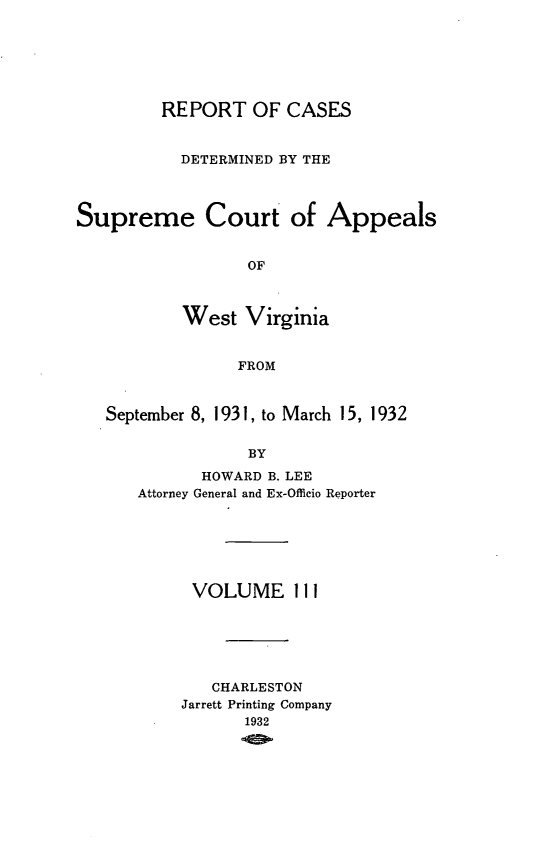 handle is hein.statereports/wvascap0111 and id is 1 raw text is: REPORT OF CASES
DETERMINED BY THE
Supreme Court of Appeals
OF
West Virginia
FROM
September 8, 1931, to March 15, 1932
BY
HOWARD B. LEE
Attorney General and Ex-Officio Reporter

VOLUME 111
CHARLESTON
Jarrett Printing Company
1932


