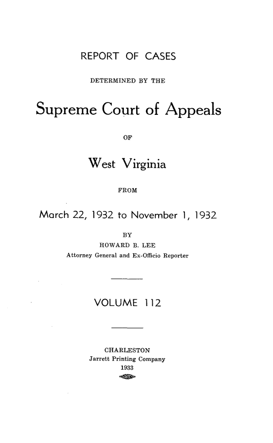 handle is hein.statereports/wvascap0112 and id is 1 raw text is: REPORT OF CASES
DETERMINED BY THE
Supreme Court of Appeals
OF
West Virginia
FROM
March 22, 1932 to November 1, 1932
BY
HOWARD B. LEE
Attorney General and Ex-Officio Reporter

VOLUME

112

CHARLESTON
Jarrett Printing Company
1933


