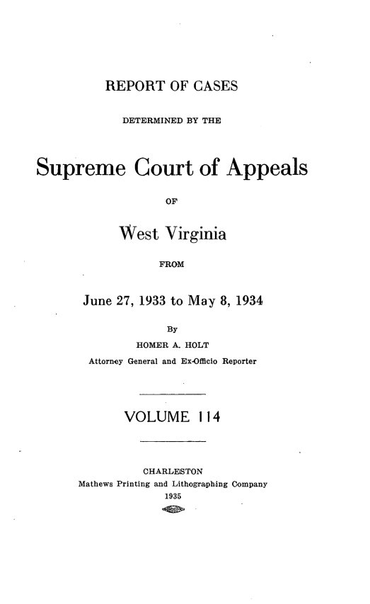 handle is hein.statereports/wvascap0114 and id is 1 raw text is: REPORT OF CASES
DETERMINED BY THE

Supreme

Court of Appeals

OF
West Virginia
FROM

June 27, 1933 to May 8, 1934
By
HOMER A. HOLT
Attorney General and Ex-Officio Reporter
VOLUME 114
CHARLESTON
Mathews Printing and Lithogrphing Company
1935


