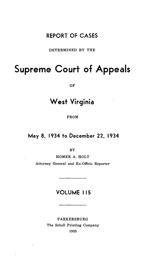 handle is hein.statereports/wvascap0115 and id is 1 raw text is: REPORT OF CASES
DETERMINED BY THE
Supreme Court of Appeals
OF
West Virginia
FROM
May 8, 1934 to December 22, 1934
BY
HOMER A. HOLT
Attorney General and Ex-Officio Reporter
VOLUME 115
PARKERSBURG
The Scholl Printing Company
1935


