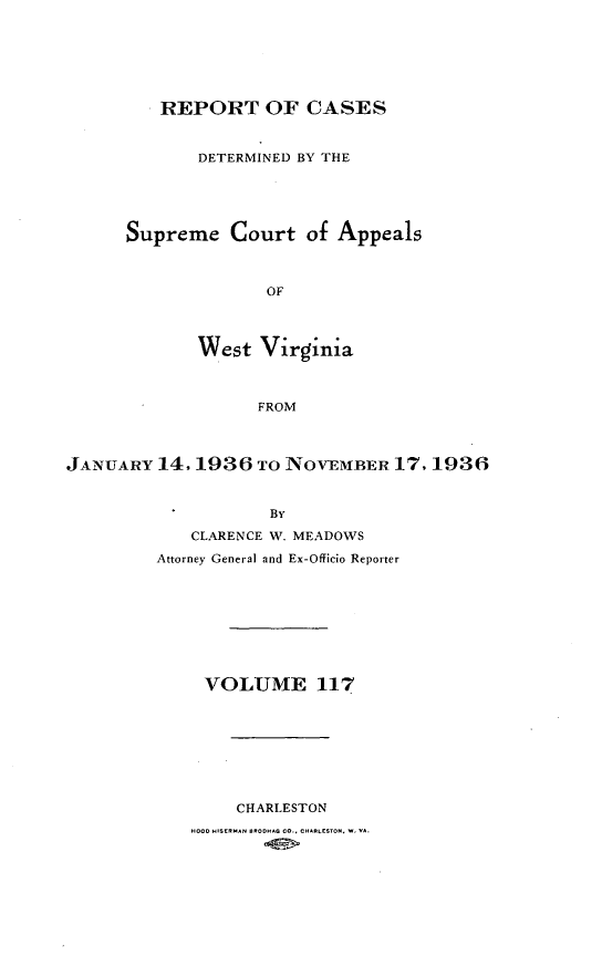 handle is hein.statereports/wvascap0117 and id is 1 raw text is: REPORT OF CASES
DETERMINED BY THE
Supreme Court of Appeals
OF
West Virginia
FROM

JANUARY 14, 1936 TO NOVEMBER 17, 1936
By
CLARENCE W. MEADOWS
Attorney General and Ex-Officio Reporter
VOLUME 117
CHARLESTON
HOO  HISE-AN BROHAG CO., CHARLESTON, W VA.


