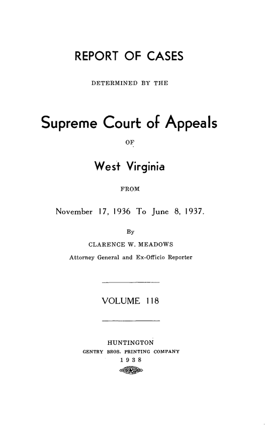 handle is hein.statereports/wvascap0118 and id is 1 raw text is: REPORT OF CASES
DETERMINED BY THE
Supreme Court of Appeals
OF
Wes+ Virginia
FROM

November

17, 1936 To June 8, 1937.

By
CLARENCE W. MEADOWS

Attorney General and Ex-Officio Reporter

VOLUME 118

HUNTINGTON
GENTRY BROS. PRINTING COMPANY
1938


