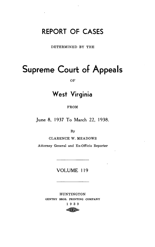 handle is hein.statereports/wvascap0119 and id is 1 raw text is: REPORT OF CASES
DETERMINED BY THE
Supreme Court: of Appeals
OF
West Virginia
FROM
June 8, 1937 To March 22, 1938.
By
CLARENCE W. MEADOWS
Attorney General and Ex-Officio Reporter
VOLUME 119
HUNTINGTON
GENTRY BROS. PRINTING COMPANY
1939


