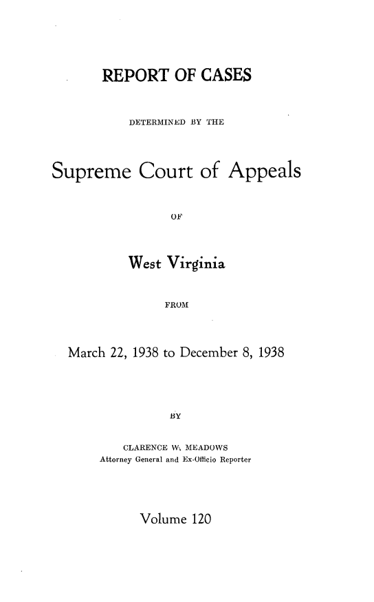 handle is hein.statereports/wvascap0120 and id is 1 raw text is: REPORT OF CASES
DETERMINED BY THE
Supreme Court of Appeals
West Virginia
FROM

March 22, 1938 to December 8, 1938
BY
CLARENCE W. MEADOWS
Attorney General and Ex-Officio Reporter

Volume 120


