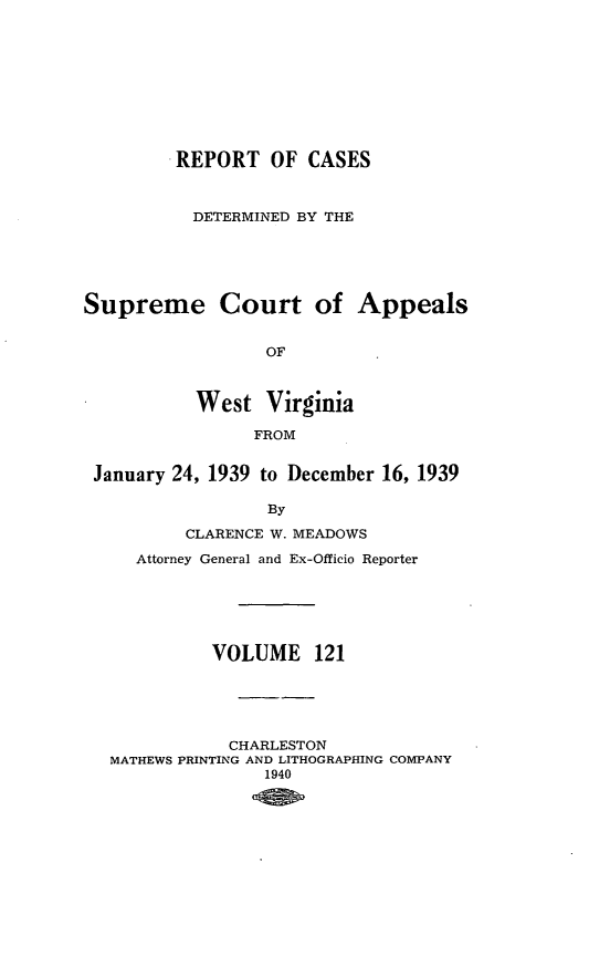 handle is hein.statereports/wvascap0121 and id is 1 raw text is: REPORT OF CASES
DETERMINED BY THE
Supreme Court of Appeals
OF
West Virginia
FROM
January 24, 1939 to December 16, 1939
By
CLARENCE W. MEADOWS
Attorney General and Ex-Officio Reporter
VOLUME 121
CHARLESTON
MATHEWS PRINTING AND LITHOGRAPHING COMPANY
1940


