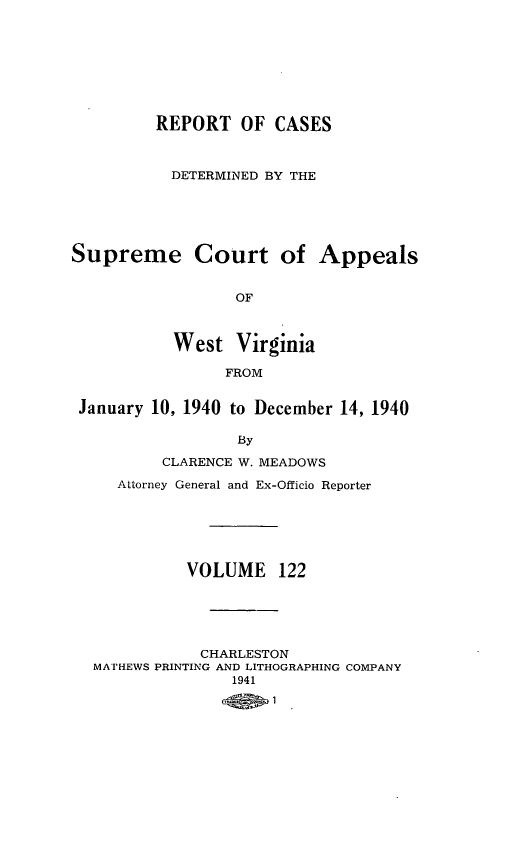handle is hein.statereports/wvascap0122 and id is 1 raw text is: REPORT OF CASES
DETERMINED BY THE
Supreme Court of Appeals
OF
West Virginia
FROM
January 10, 1940 to December 14, 1940
By
CLARENCE W. MEADOWS
Attorney General and Ex-Officio Reporter
VOLUME 122
CHARLESTON
MATHEWS PRINTING AND LITHOGRAPHING COMPANY
1941


