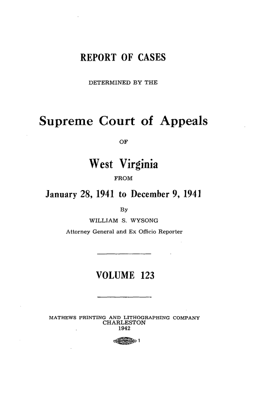 handle is hein.statereports/wvascap0123 and id is 1 raw text is: REPORT OF CASES
DETERMINED BY THE
Supreme Court of Appeals
OF
West Virginia
FROM
January 28, 1941 to December 9, 1941
By
WILLIAM S. WYSONG
Attorney General and Ex Officio Reporter
VOLUME 123
MATHEWS PRINTING AND LITHOGRAPHING COMPANY
CHARLESTON
1942


