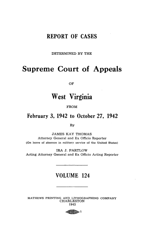 handle is hein.statereports/wvascap0124 and id is 1 raw text is: REPORT OF CASES
DETERMINED BY THE
Supreme Court of Appeals
OF
West Virginia
FROM
February 3, 1942 to October 27, 1942
By
JAMES KAY THOMAS
Attorney General and Ex Officio Reporter
(On leave of absence in military service of the United States)
IRA J. PARTLOW
Acting Attorney General and Ex Officio Acting Reporter

VOLUME 124

MATHEWS PRINTING AND LITHOGRAPHING COMPANY
CHARLESTON
1943



