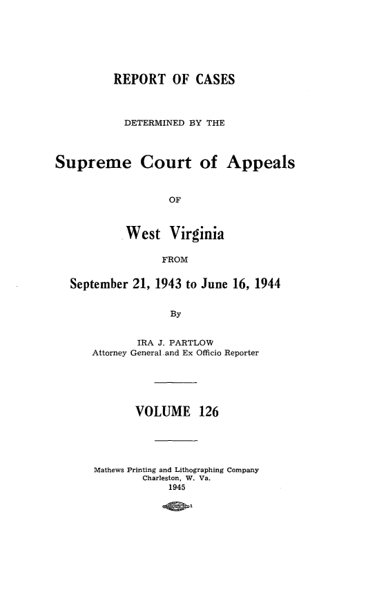 handle is hein.statereports/wvascap0126 and id is 1 raw text is: REPORT OF CASES
DETERMINED BY THE
Supreme Court of Appeals
OF
West Virginia
FROM
September 21, 1943 to June 16, 1944
By
IRA J. PARTLOW
Attorney General and Ex Officio Reporter

VOLUME 126
Mathews Printing and Lithographing Company
Charleston, W. Va.
1945

-4 t


