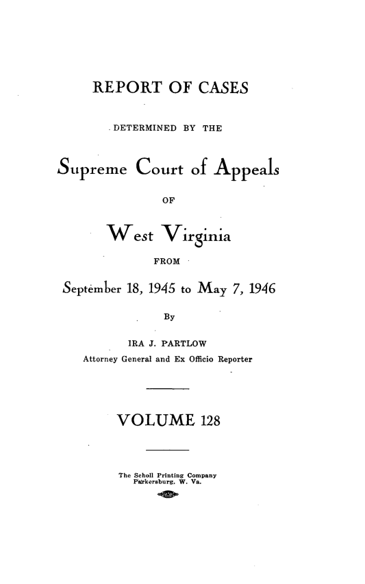 handle is hein.statereports/wvascap0128 and id is 1 raw text is: REPORT OF CASES
-DETERMINED BY THE
Supreme Court of Appeals
OF
West Virginia
FROM
September 18, 1945 to May 7, 1946
By
IRA J. PARTLOW
Attorney General and Ex Officio Reporter
VOLUME 128
The Scholl Printing Company
Pa rkersburg, W. Va.


