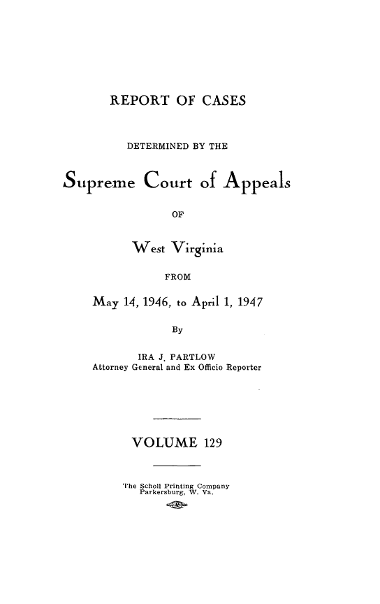 handle is hein.statereports/wvascap0129 and id is 1 raw text is: REPORT OF CASES
DETERMINED BY THE
Supreme Court of Appeals
OF
West Virginia
FROM

May 14, 1946, to April 1, 1947
By
IRA J. PARTLOW
Attorney General and Ex Officio Reporter

VOLUME 129
The Scholl Printing Company
Parkersburg, W. Va.


