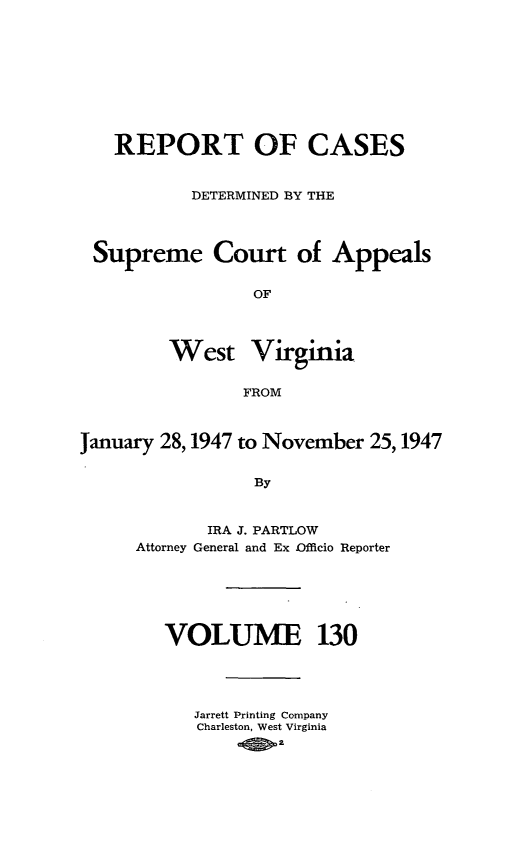 handle is hein.statereports/wvascap0130 and id is 1 raw text is: REPORT OF CASES
DETERMINED BY THE
Supreme Court of Appeals
OF
West Virginia
FROM
January 28,1947 to November 25,1947
By
IRA J. PARTLOW
Attorney General and Ex -Officio Reporter

VOLUME 130
Jarrett Printing Company
Charleston, West Virginia
a4P


