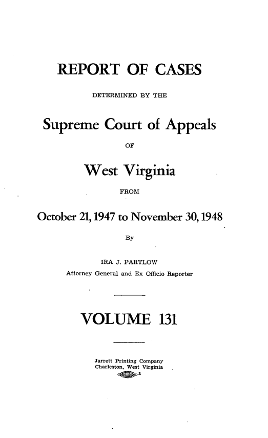 handle is hein.statereports/wvascap0131 and id is 1 raw text is: REPORT OF CASES
DETERMINED BY THE
Supreme Court of Appeals
OF
West Virginia
FROM
October 21, 1947 to November 30,1948
By
IRA J. PARTLOW
Attorney General and Ex Officio Reporter
VOLUME 131
Jarrett Printing Company
Charleston, West Virginia
-0 .2


