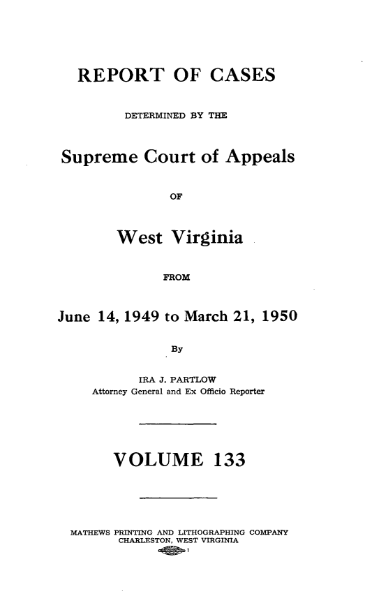 handle is hein.statereports/wvascap0133 and id is 1 raw text is: REPORT OF CASES
DETERMINED BY THE
Supreme Court of Appeals
OF
West Virginia
FROM
June 14, 1949 to March 21, 1950
By
IRA J. PARTLOW
Attorney General and Ex Officio Reporter
VOLUME 133
MATHEWS PRINTING AND LITHOGRAPHING COMPANY
CHARLESTON, WEST VIRGINIA


