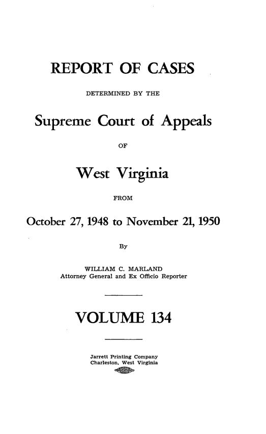 handle is hein.statereports/wvascap0134 and id is 1 raw text is: REPORT OF CASES
DETERMINED BY THE
Supreme Court of Appeals
OF
West Virginia
FROM
October 27, 1948 to November 21, 1950
By
WILLIAM C. MARLAND
Attorney General and Ex Officio Reporter

VOLUME 134
Jarrett Printing Company
Charleston. West Virginia


