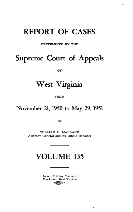 handle is hein.statereports/wvascap0135 and id is 1 raw text is: REPORT OF CASES
DETERMINED BY THE
Supreme Court of Appeals
OF
West Virginia
FROM
November 21, 1950 to May 29, 1951
By
WILLIAM C. MARLAND
Attorney General and Ex Officio Reporter

VOLUME 135
Jarrett Printing Company
Charleston, West Virginia
00.2


