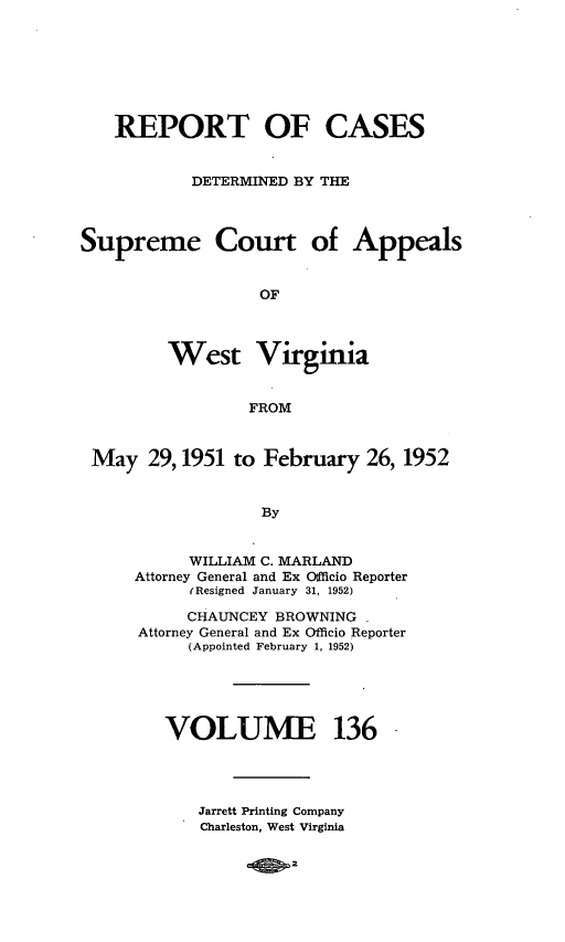 handle is hein.statereports/wvascap0136 and id is 1 raw text is: REPORT OF CASES
DETERMINED BY THE
Supreme Court of Appeals
OF
West Virginia
FROM
May 29,1951 to February 26, 1952
By
WILLIAM C. MARLAND
Attorney General and Ex Officio Reporter
(Resigned January 31, 1952)
CHAUNCEY BROWNING
Attorney General and Ex Officio Reporter
(Appointed February 1, 1952)
VOLUME 136

Jarrett Printing Company
Charleston, West Virginia


