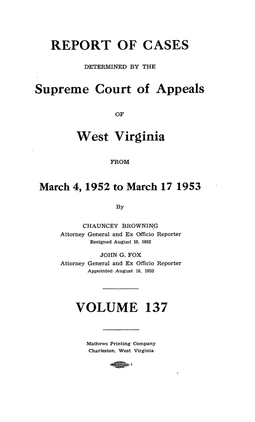 handle is hein.statereports/wvascap0137 and id is 1 raw text is: REPORT OF CASES
DETERMINED BY THE
Supreme Court of Appeals
OF
West Virginia
FROM
March 4, 1952 to March 17 1953
By
CHAUNCEY BROWNING
Attorney General and Ex Officio Reporter
Resigned August 16, 1952

JOHN G. FOX
Attorney General and Ex Officio Reporter
Appointed August 16, 1952
VOLUME 137
Mathews Printing Company
Charleston, West Virginia

co!60;0D I


