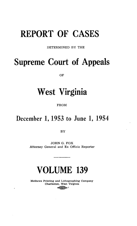handle is hein.statereports/wvascap0139 and id is 1 raw text is: REPORT OF

CASES

DETERMINED BY THE

Supreme

Court of Appeals

West Virginia
FROM
December 1, 1953 to June 1, 1954
BY

JOHN G. FOX
Attorney General and Ex Officio Reporter
VOLUME 139
Mathews Printing and Lithographing Company
Charleston, West Virginia


