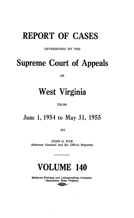 handle is hein.statereports/wvascap0140 and id is 1 raw text is: REPORT OF CASES
DETERMINED BY THE
Supreme Court of Appeals
OF
West Virginia
FROM
June 1, 1954 to May 31, 1955
BY
JOHN G. FOX
Attorney General and Ex Officio Reporter
VOLUME 140
Mathews Printing and Lithographing Company
Charleston, West Virginia


