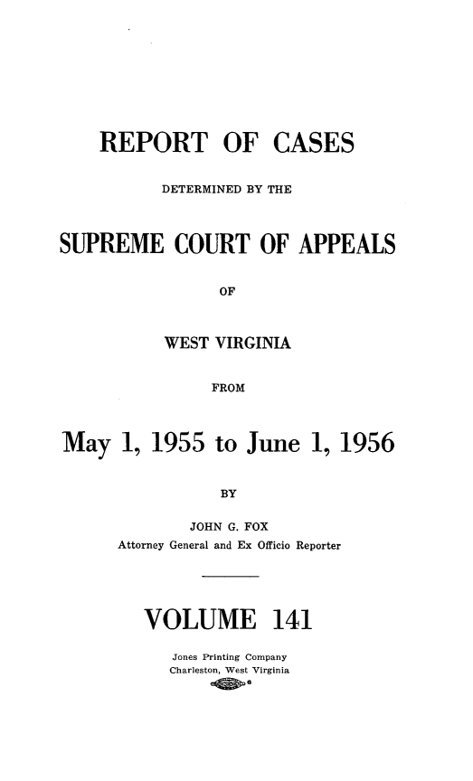 handle is hein.statereports/wvascap0141 and id is 1 raw text is: REPORT OF

CASES

DETERMINED BY THE
SUPREME COURT OF APPEALS
OF
WEST VIRGINIA
FROM
May 1, 1955 to June 1, 1956
BY
JOHN G. FOX
Attorney General and Ex Officio Reporter
VOLUME 141
Jones Printing Company
Charleston, West Virginia
-0>


