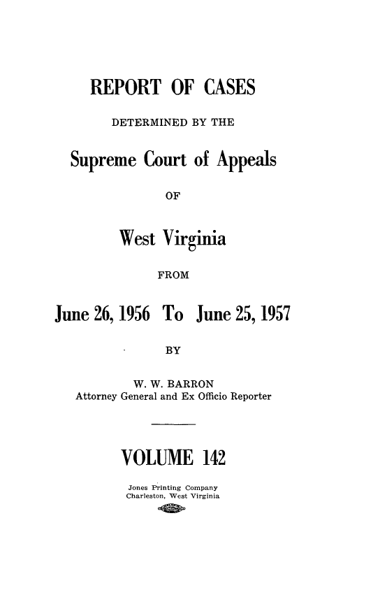 handle is hein.statereports/wvascap0142 and id is 1 raw text is: REPORT OF CASES
DETERMINED BY THE

Supreme Court

of Appeals

West Virginia
FROM

June 26, 1956

To June 25, 1957

W. W. BARRON
Attorney General and Ex Officio Reporter
VOLUME 142
Jones Printing Company
Charleston, West Virginia


