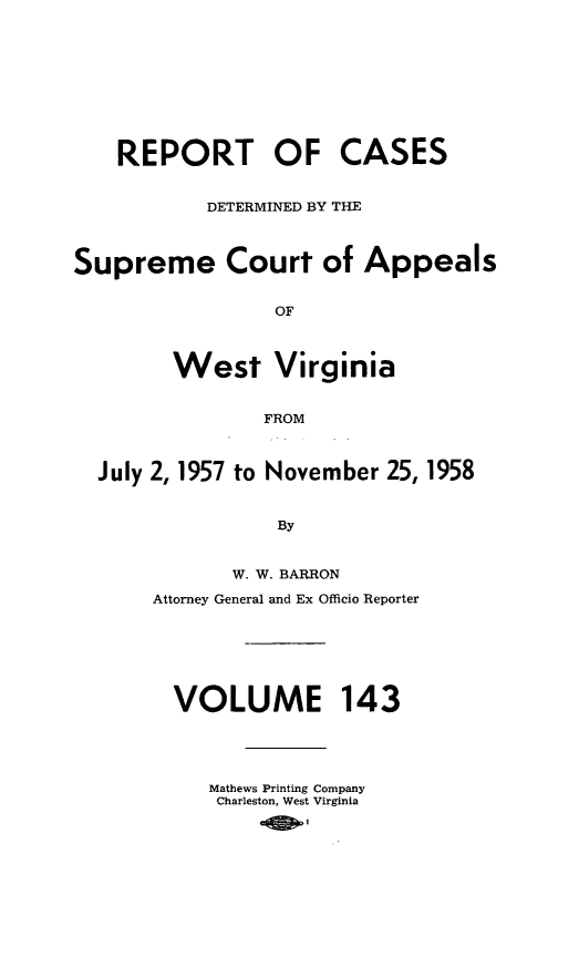 handle is hein.statereports/wvascap0143 and id is 1 raw text is: REPORT OF CASES
DETERMINED BY THE
Supreme Court of Appeals
OF
West Virginia
FROM
July 2, 1957 to November 25, 1958
By
W. W. BARRON
Attorney General and Ex Officio Reporter
VOLUME 143
Mathews Printing Company
Charleston, West Virginia


