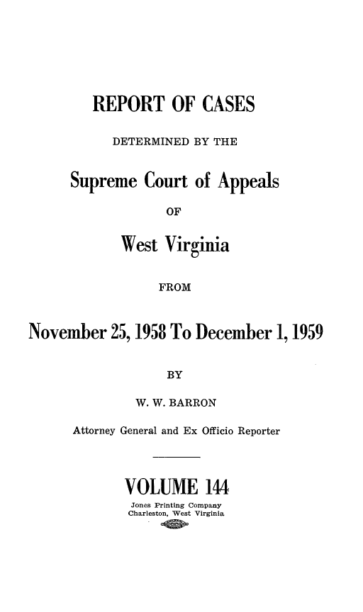handle is hein.statereports/wvascap0144 and id is 1 raw text is: REPORT OF CASES
DETERMINED BY THE
Supreme Court of Appeals
OF
West Virginia
FROM

November 25, 1958 To December 1,1959
BY
W. W. BARRON

Attorney General and Ex Officio Reporter
VOLUME 144
Jones Printing Company
Charleston, West Virginia


