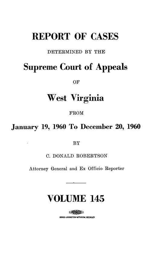 handle is hein.statereports/wvascap0145 and id is 1 raw text is: REPORT OF CASES
DETERMINED BY THE
Supreme Court of Appeals
OF
West Virginia
FROM
January 19, 1960 To December 20, 1960
BY
C. DONALD ROBERTSON
Attorney General and Ex Officio Reporter
VOLUME 145
BIMGS-JOhSTON-WITHROW. BECKLEY


