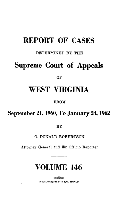 handle is hein.statereports/wvascap0146 and id is 1 raw text is: REPORT OF CASES
DETERMINED BY THE
Supreme Court of Appeals
OF
WEST VIRGINIA
FROM
September 21, 1960, To January 24, 1962
BY
C. DONALD ROBERTSON
Attorney General and Ex Officio Reporter
VOLUME 146
BIGGS-JO HNSTON-WITH ROW, BECKLEY


