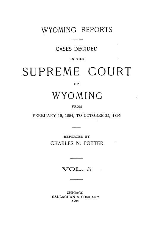 handle is hein.statereports/wyrpts0005 and id is 1 raw text is: 





WYOMING


REPORTS


         CASES DECIDED

             IN THE


SUPREME COURT

              OF


        WYOMING

             FROM

   FEBRUARY 15, 1894, TO OCTOBER 25, 1895


   REPORTED BY
CHARLES N. POTTER





   'VOL.  5




   CHICAGO
CALLAGHAN & COMPANY
      1898


