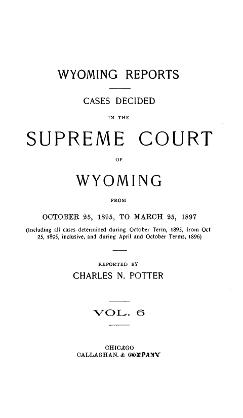 handle is hein.statereports/wyrpts0006 and id is 1 raw text is: 








      WYOMING REPORTS


            CASES  DECIDED

                 IN THE


SUPREME COURT

                  OF


          WYOMING

                 FROM

   OCTOBER  25, 1895, TO MARCH 25, 1897
(Including all cases determined during October Term, 1895, from Oct
  25, 1895, inclusive, and during April and October Terms, 1896)


               REPORTED BY
          CHARLES  N. POTTER




              'VOL   . 6


      CHICAGO
CALLAGHAX & GOMLPANY


